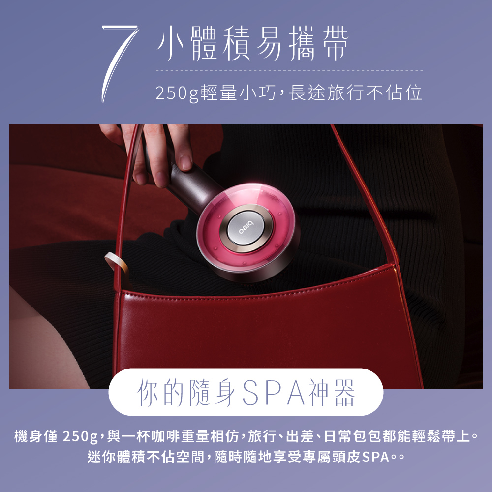 小體積易攜帶250g輕量小巧,長途旅行不佔位你的隨身SPA神器機身僅 250g,與一杯咖啡重量相仿,旅行、出差、日常包包都能輕鬆帶上。迷你體積不佔空間,隨時隨地享受專屬頭皮SPA