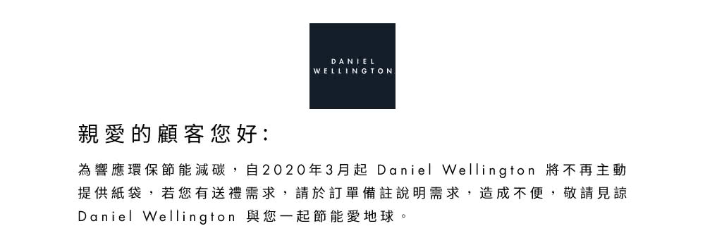 親愛的顧客您好 為響應環保節能減碳,自2020年3月起Daniel Wellington 將不再主動 提供紙袋,若您有送禮需求,請於訂單備註說明需求,造成不便,敬請見諒 Daniel Wellington 與您一起節能愛地球。 