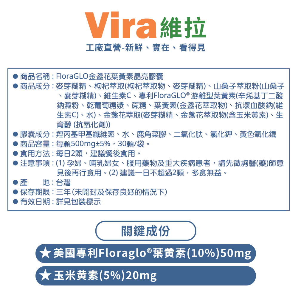Vira維拉工廠直營-新鮮實在、看得見商品名稱:FloraGLO金盞花葉黃素晶亮膠囊商品成分:麥芽糊精、枸杞萃取(枸杞萃取物、麥芽糊精、山桑子萃取粉(山桑子、麥芽糊精)、維生素C、專利FloraGLO® 游離型葉黃素(辛烯基丁二酸鈉澱粉、葡萄糖漿、蔗糖、葉黃素(金盞花萃取物)、抗壞血酸鈉(維生素C)、水)、金盞花萃取(麥芽糊精、金盞花萃取物(含玉米黃素)、生育醇 (抗氧化劑))膠囊成分:羥丙基甲基纖維素、水、鹿角菜膠、二氧化肽、氯化鉀、黃色氧化鐵商品容量:每500mg±5%,30顆/袋。食用方法:每日2顆,建議餐後食用。注意事項:(1)孕婦、哺乳婦女、服用藥物及重大疾病患者,請先徵詢醫(藥)師意見後再行食用。(2)建議一日不超過2顆,多食無益。產地:台灣保存期限:三年(未開封及保存良好的情況下)有效日期:詳見包裝標示關鍵成份美國專利Floraglo®葉黄素(10%)50mg)★玉米黃素(5%)20mg