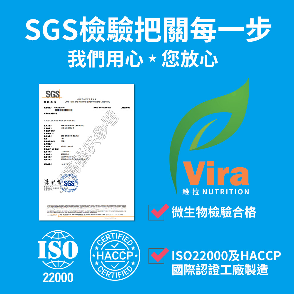 SGS檢驗把關每一步我們用心*您放心SGS報告 超微量工業安全實驗室 Trace and Safety Hygiene Laboratory地址 期::日測試 新® SGS®ISO22000CERTIFIED* CERTIFIEDVira維拉 NUTRITION微生物檢驗合格ISO22000及HACCP國際認證工廠製造