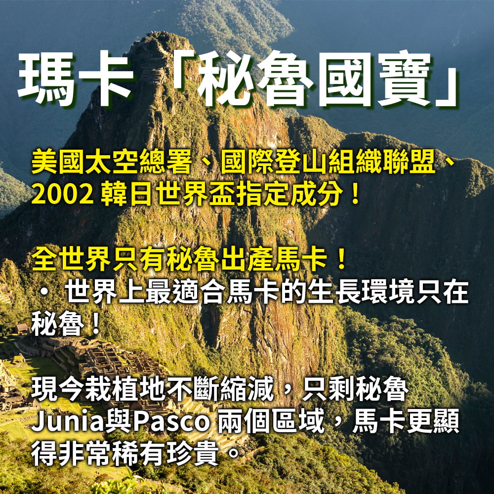 瑪卡「秘魯國寶」美國太空總署、國際登山組織聯盟、2002 韓日世界盃指定成分!全世界只有秘魯出產馬卡!世界上最適合馬卡的生長環境只在秘魯!現今栽植地不斷縮減,只剩秘魯Junia與Pasco 兩個區域,馬卡更顯得非常稀有珍貴。