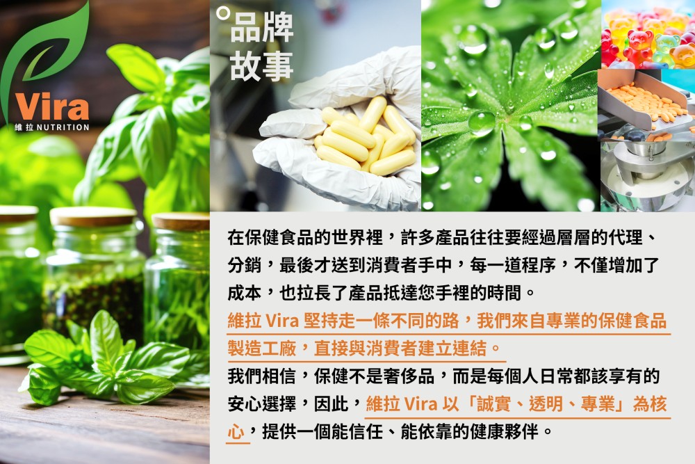Vira維拉 NUTRITION品牌故事在保健食品的世界裡,許多產品往往要經過層層的代理、分銷,最後才送到消費者手中,每一道程序,不僅增加了成本,也拉長了產品抵達您手裡的時間。維拉 Vira 堅持走一條不同的路,我們來自專業的保健食品製造工廠,直接與消費者建立連結。我們相信,保健不是奢侈品,而是每個人日常都該享有的安心選擇,因此,維拉 Vira以「誠實、透明、專業」為核心,提供一個能信任、能依靠的健康夥伴。