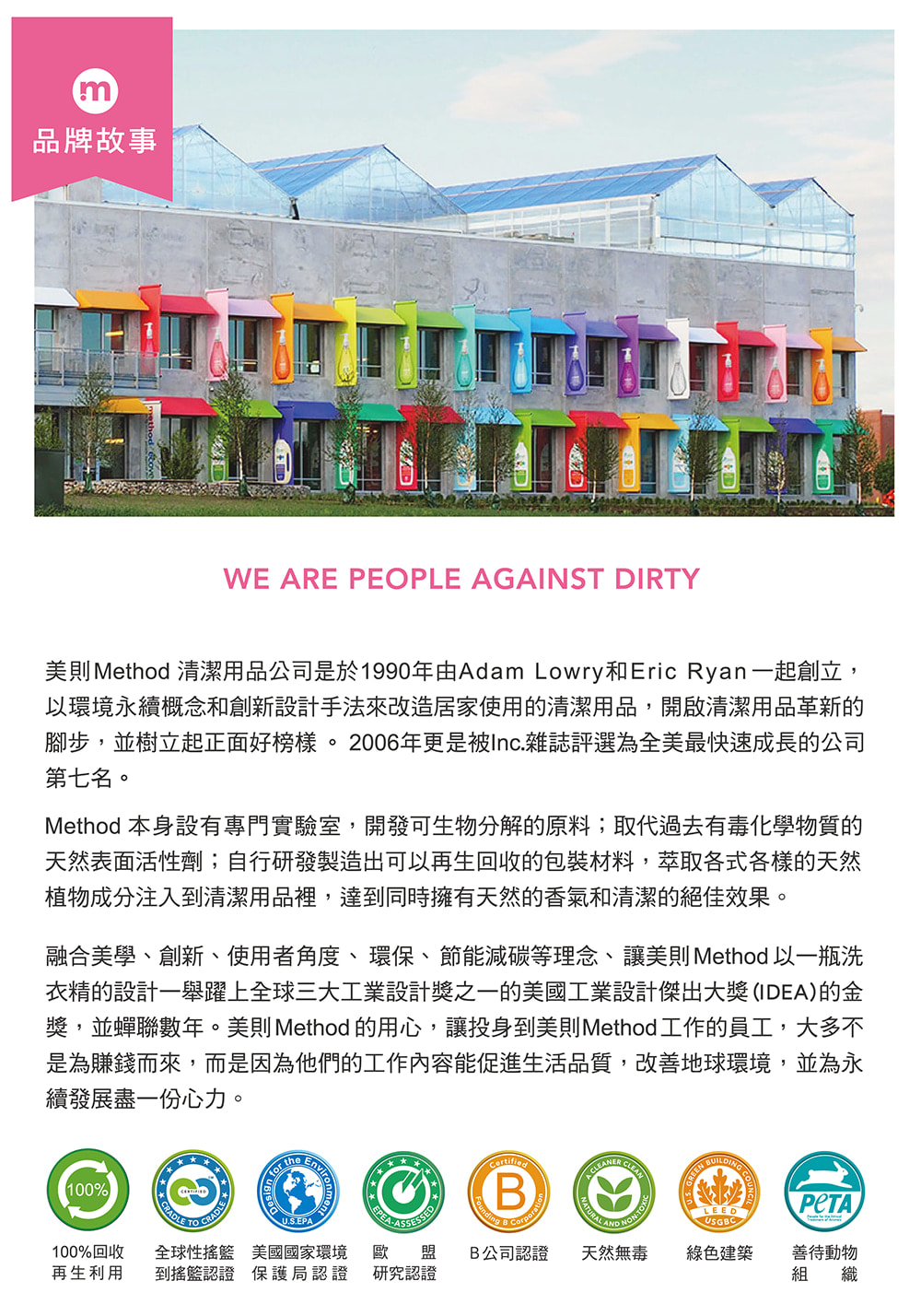 m品牌故事WE ARE PEOPLE AGAINST DIRTY美則Method 清潔用品公司是於1990年由Adam Lowry和Eric Ryan一起創立,以環境永續概念和創新設計手法來改造居家使用的清潔用品,開啟清潔用品革新的腳步,並樹立起正面好榜樣。2006年更是被Inc.雜誌評選為全美最快速成長的公司第七名。Method 本身設有專門實驗室,開發可生物分解的原料;取代過去有毒化學物質的天然表面活性劑;自行研發製造出可以再生回收的包裝材料,萃取各式各樣的天然植物成分注入到清潔用品裡,達到同時擁有天然的香氣和清潔的絕佳效果。融合美學、創新、使用者角度、環保、節能減碳等理念、讓美則 Method 以一瓶洗衣精的設計一舉躍上全球三大工業設計獎之一的美國工業設計傑出大獎(IDEA)的金獎,並蟬聯數年。美則 Method 的用心,讓投身到美則Method工作的員工,大多不是為賺錢而來,而是因為他們的工作內容能促進生活品質,改善地球環境,並為永續發展盡一份心力。100% theBentLEEDUSGBCU.S.EPA100%回收再生利用全球性 美國國家環境 歐盟到搖籃認證 保護局認證 研究認證B公司認證 天然無毒綠色建築善待動物組織