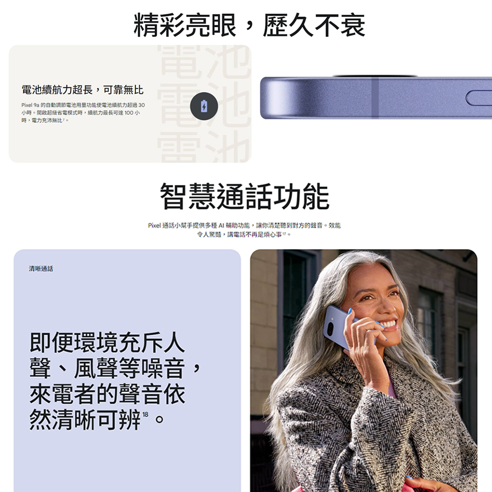 精彩亮眼,歷久不衰電池力超長,可靠無比Pixel 9a 的自動調節電池用量功能使電池續航力超過 30小開啟超級省電模式時,續航力最長可達100小時,電力充沛無比。電池電池智慧通話功能Pixel 通話小提供多種 輔助功能,讓你聽到對方的聲音。效能令人,請電話不再。清晰通話即便環境充斥人聲、風聲等噪音,來電者的聲音依然清晰可辨®