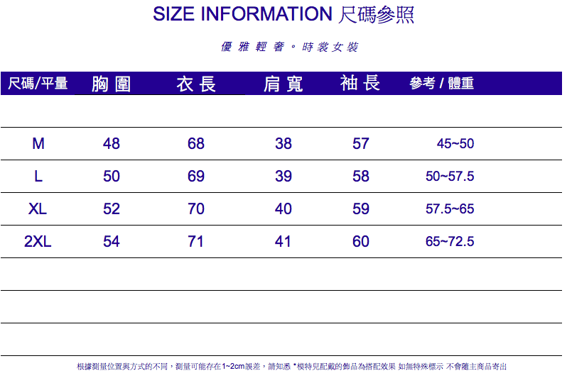 SIZE INFORMATION 尺碼參照優雅輕。時裳女裝尺碼/平量胸圍衣長肩寬袖長參考/體重M4868385745-50L5069395850-57.5XL5270405957.5-652XL5471416065-72.5根據測量位置與方式的不同,測量可能存在1~2cm誤差,請知悉*的飾品為搭配效果 如無特殊標示不會隨主商品寄出