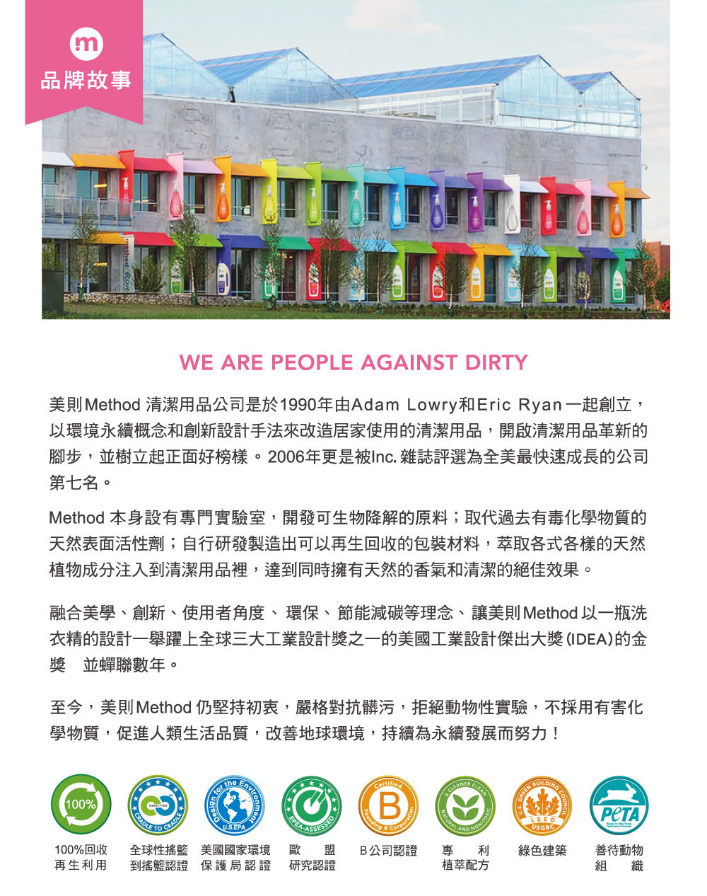 m品牌故事WE ARE PEOPLE AGAINST DIRTY美則 Method 清潔用品公司是於1990年由Adam Lowry和Eric Ryan一起創立,以環境永續概念和創新設計手法來改造居家使用的清潔用品,開啟清潔用品革新的腳步,並樹立起正面好榜樣。2006年更是被Inc. 雜誌評選為全美最快速成長的公司第七名。Method 本身設有專門實驗室,開發可生物降解的原料;取代過去有毒化學物質的天然表面活性劑;自行研發製造出可以再生回收的包裝材料,萃取各式各樣的天然植物成分注入到清潔用品裡,達到同時擁有天然的香氣和清潔的絕佳效果。融合美學、創新、使用者角度、環保、節能減碳等理念、讓美則Method 以一瓶洗衣精的設計一舉躍上全球三大工業設計獎之一的美國工業設計傑出大獎(IDEA)的金獎 並蟬聯數年。至今,美則Method 仍堅持初衷,嚴格對抗髒污,拒絕動物性實驗,不採用有害化學物質,促進人類生活品質,改善地球環境,持續為永續發展而努力!100%CRADLE CRADLE for theB CorporatCLEANU.S.EPALEEDUSGBC100%回收 全球性搖籃 美國國家環境 歐再生利用 到搖籃認證 保護局認證 研究認證盟 B公司認證 專利綠色建築善待動物植萃配方組 織NONTOX