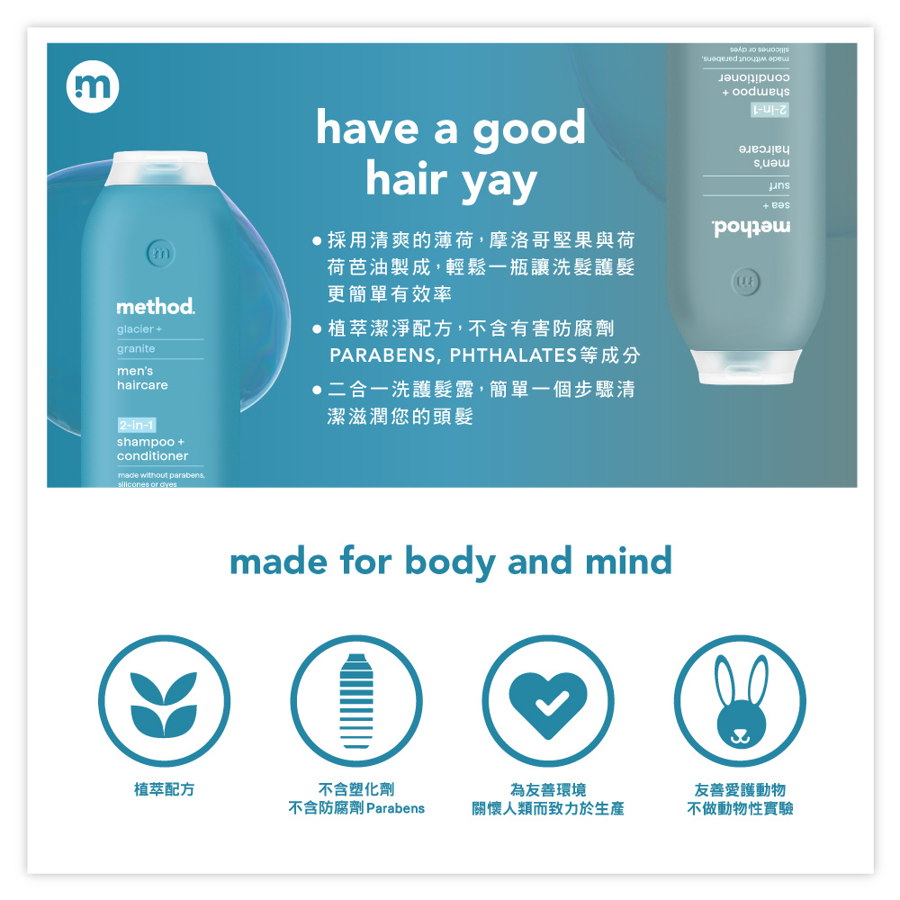 mmethod.glaciergranitemenshaircarehave a goodhair yay採用清爽的薄荷摩洛哥堅果與荷荷芭油製成,輕鬆一瓶讓洗髮護髮更簡單有效率植萃潔淨配方,不含有害防腐劑PARABENS, PHTHALATES等成分二合一洗護髮露,簡單一個步驟清潔滋潤您的頭髮+ 2-in-1shampoo +conditionermade without parabens,silicones or dyesmade for body and mind植萃配方不含塑化劑不含防腐劑 Parabens為友善環境關懷人類而致力於生產友善愛護動物不做動物性實驗