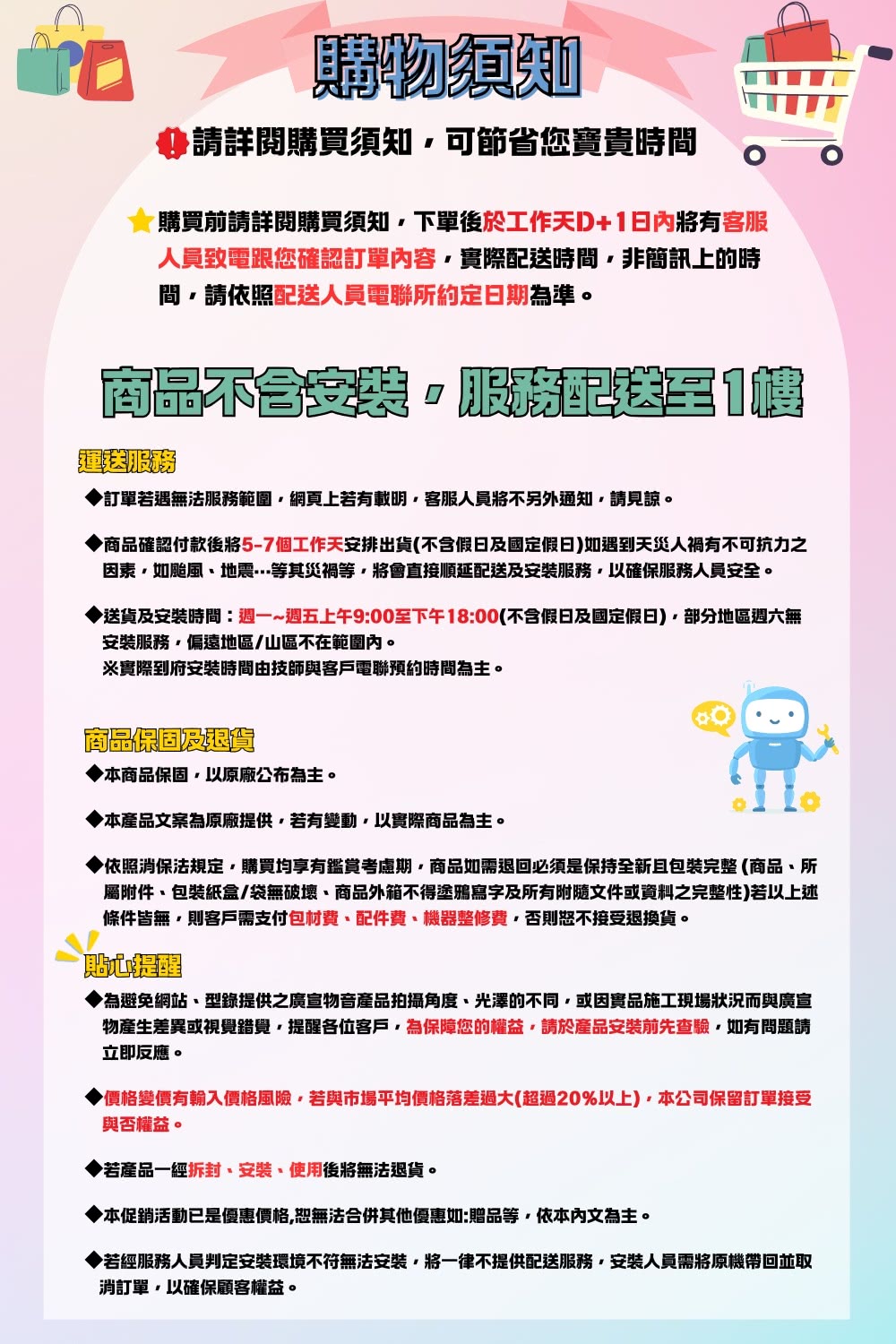 購物須知請詳閱購買須知可節省您寶貴時間購買前請詳閱購買須知下單後於工作天D+日內有客服人員致電跟您確認訂單內容實際時間非簡訊上的時間請依照配送人員電聯所約定日期為準。商品配送1訂單若遇無法服務範圍網頁上若有載明客服人員將不另外通知請見諒。商品確認付款後將5-7個工作天安排出貨(不含假日及國定假日)如遇到天災人禍有不可抗力之因素如颱風地震等其等將會直接順延配送及安裝服務以確保服務人員安全。送貨及安裝時間:週一~週五上午9:00至下午18:00(不含假日及國定假日)部分地區週六無安裝服務偏遠地區/山區不在範圍內。※實際到府安裝時間由技師與客戶電聯預約時間為主。商品保固及本商品保固以原廠公布為主。本產品文案為原廠提供若有變動以實際商品為主。依照消保法規定購買均享有鑑賞考慮期商品如需退回必須是保持全新且包裝完整(商品所屬附件包裝紙盒/袋無破壞商品外箱不得塗鴉寫字及所有附隨文件或資料之完整性)若以上述條件皆無則客戶需支付包材費、配件費、機器整修費否則恕不接受退換貨。貼心為避免網站、型錄提供之廣宣物音產品拍攝角度、光澤的不同或因實品施工現場狀況而與廣宣物產生差異或視覺錯覺,提醒各位客戶,為保障您的權益,請於產品安裝前先查驗,如有問題請立即反應。▶價格變價有輸入價格風險,若與市場平均價格落差過大(超過20%以上),本公司保留訂單接受與否權益。若產品一經、安裝、使用後將無法退貨。◆本促銷活動已是優惠價格,恕無法合併其他優惠如:贈品等,依本內文為主。▶若經服務人員判定安裝環境不符無法安裝,將一律不提供配送服務,安裝人員需將原機帶回並取消訂單,以確保顧客權益。