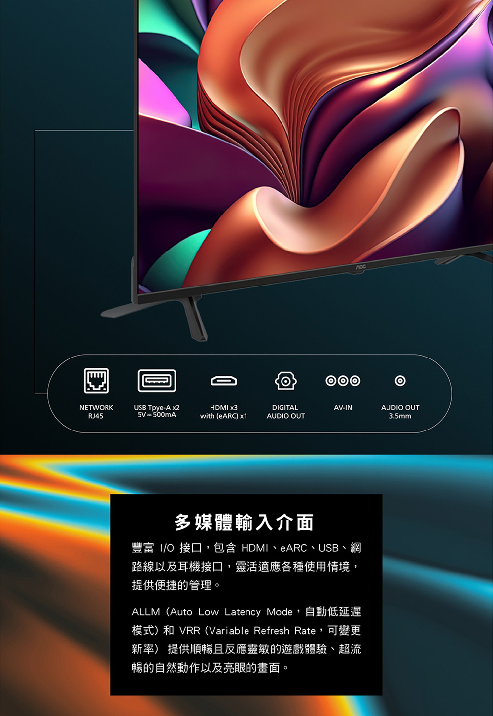 NETWRKUSB Tpye-A x2HDM x3DIGITALAV-INAUDIO OUTRJ455V = 500mAwith (eARCx1AUDIO OUT3.5mm多媒體輸入介面豐富 IO接口,包含 HDMI、eARC、USB、網路線以及耳機接口,靈活適應各種使用情境,提供便捷的管理。ALLM(Auto Low Latency Mode,自動低延遲模式)和 VRR (Variable Refresh Rate,可變更新率) 提供順暢且反應靈敏的遊戲體驗、超流暢的自然動作以及亮眼的畫面。