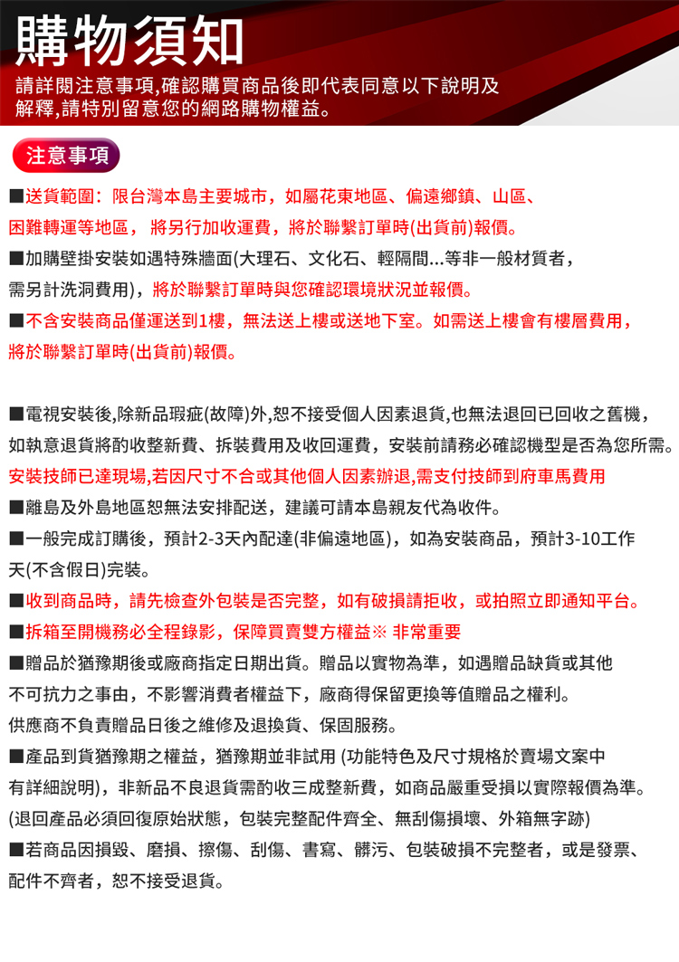 購物須知請詳閱注意事項確認購買商品後即代表同意以下說明及解釋,請特別留意您的網路購物權益。注意事項送貨範圍:限台灣本島主要城市,如屬花東地區、偏遠鄉鎮、山區、困難轉運等地區,將另行加收運費,將於聯繫訂單時(出貨前)報價。加購壁掛安如遇特殊牆面(大理石、文化石、輕隔間...等非一般材質者,需另計洗洞費用),將於聯繫訂單時與您確認環境狀況並報價。不含安裝商品僅運送到1,無法送上樓或送地下室。如需送上樓會有樓層費用,將於聯繫訂單時(出貨前)報價。電視安裝後,除新品瑕疵(故障)外,接受個人因素退貨,也無法退回已回收之舊機,如執意退貨將酌收整新費、費用及收回運費,安裝前請務必確認機型是否為您所需。安裝技師已達現場,若因尺寸不合或其他個人因素辦退,需支付技師到府車馬費用離島及外島地區無法安排配送,建議可請本島親友代為收件。一般完成訂購後,預計2-3天內配達(非偏遠地區),如為安裝商品,預計3-10工作天(不含假日)完裝。■收到商品時,請先檢查外是否完整,如有請拒收,或拍照立即通知平台。至開機務必全程錄影,保障買賣雙方權益 非常重要■贈品於猶豫期後或廠商指定日期出貨。贈品以實物為準,如遇贈品缺貨或其他不可抗力之事由,不影響消費者權益下,廠商得保留更換等值贈品之權利。供應商不負責贈品日後之維修及退換貨,保固服務。■產品到貨猶豫期之權益,猶豫期並非試用(功能特色及尺寸規格於賣場文案中有詳細說明),非新品不良退貨需酌收整新費,如商品嚴重受損以實際報價為準。(退回產品必須回復原始狀態,包裝完整配件齊全、無刮傷損壞、外箱無字跡)■若商品因損毀、磨損、擦傷、刮傷、書寫、髒污、包裝破損不完整者,或是發票、配件不齊者,恕不接受退貨。