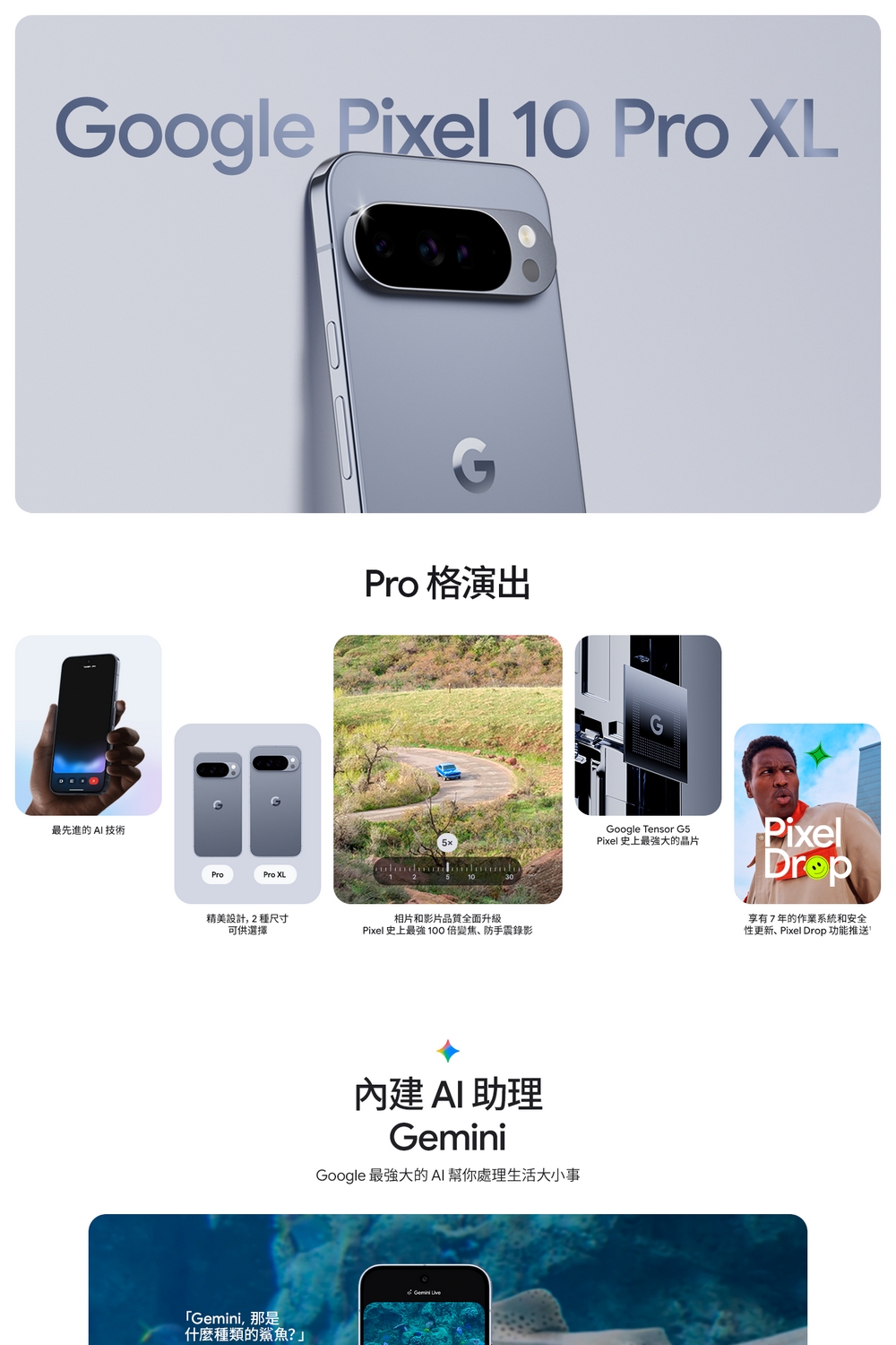 Google Pixel 10 Pro XL最先進的 AI 技術ProPro XL精美設計,2種尺寸可供選擇「Gemini,那是什麼種類的鯊魚?」Pro 格演出相片和影片品質全面升級Pixel 史上最強 100倍變焦、防手震錄影內建AI助理GeminiGoogle 最強大的AI幫你處理生活大小事Google Tensor G5Pixel 史上最強大的晶片Pixel享有7年的作業系統和安全性更新、Pixel Drop 功能推送