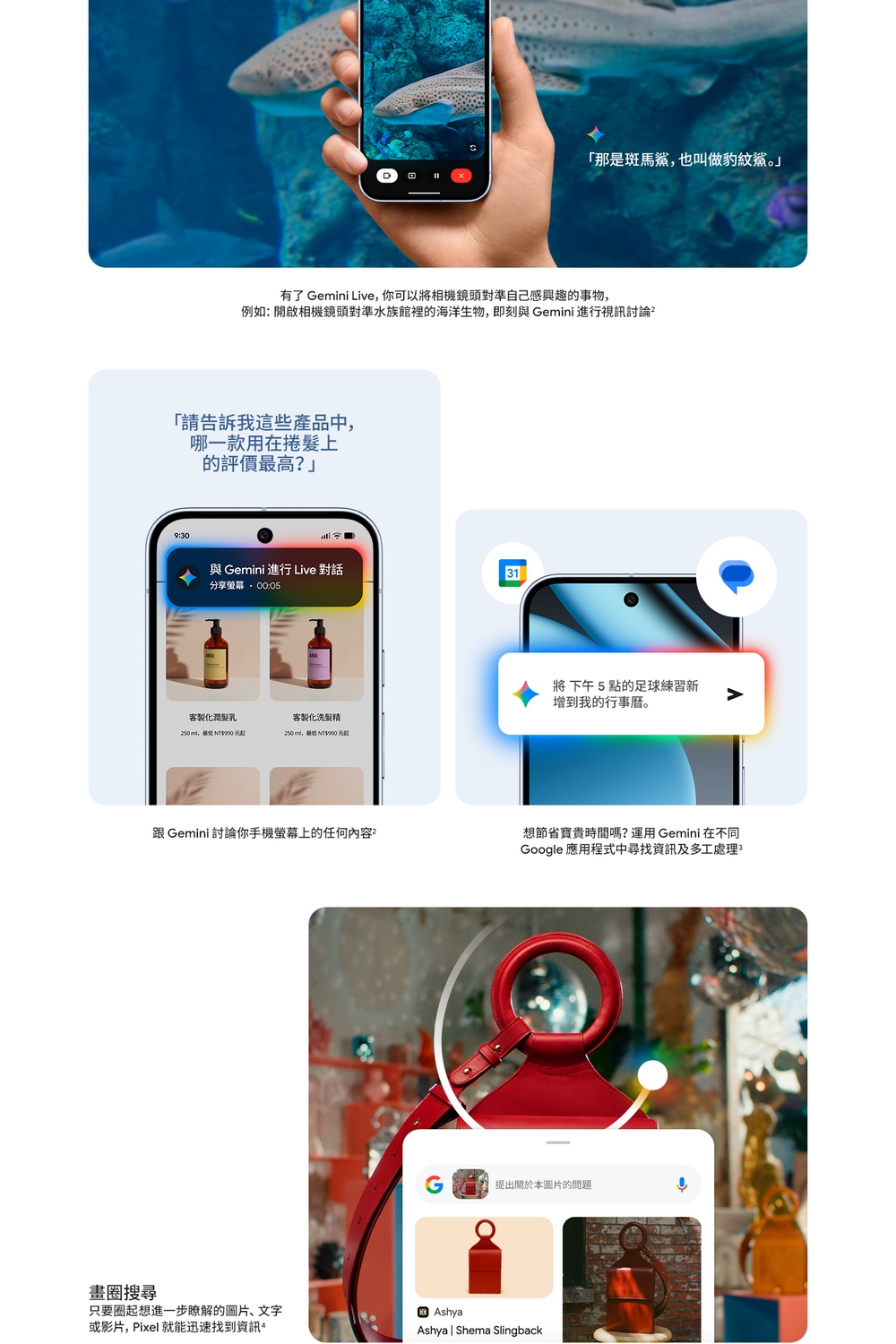 畫圈搜尋「那是斑馬鯊也叫做豹紋鯊。有了 Gemini Live,你可以將相機鏡頭對準自己感興趣的事物,例如:開啟相機鏡頭對準水族館裡的海洋生物,即刻 Gemini 進行視訊討論²「請告訴我這些產品中,哪一款用在捲髮上的評價最高?」9:0與 Gemini 進行 Live 對話31分享:05將下午5點的足球練習新增到我的行事曆。客製化潤髮乳客製化洗髮精, NT$990 元起, NT$990 元起跟 Gemini 討論你手機螢幕上的任何內容只要圈起想進一步瞭解的圖片、文字或影片,Pixel 就能迅速找到資訊想節省寶貴時間嗎?運用 Gemini 在不同Google 應用程式中尋找資訊及多工處理3G提出本圖片的問題AshyaAshya  Shema Slingback