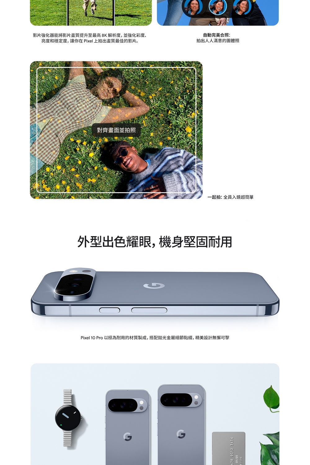 影片強化器能將影片畫質提升至最高8K解析度,並強化彩度、亮度和穩定度,讓你在 Pixel上拍出畫質最佳的影片。對齊畫面並拍照自動完美合照:拍出人人滿意的團體照一起拍:全員入鏡超簡單外型出色耀眼,機身堅固耐用Pixel 10 Pro 以極為耐用的材質製成,搭配金屬細節點綴,精美設計無懈可擊