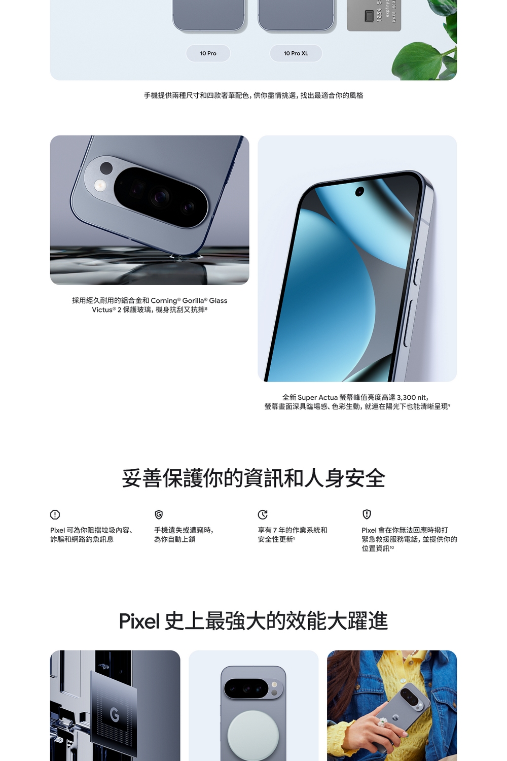 Pro10 Pro XL手機提供兩種尺寸和四款奢華配色,供你盡情挑選,找出最適合你的風格採用經久耐用的鋁合金和 orning ® Gorilla® GlassVictus® 2 保護玻璃,機身抗刮又抗摔全新 Super Actua 峰值亮度高達3,300nit,螢幕畫面深具臨場感、色彩生動,就連在陽光下也能清晰呈現妥善保護你的資訊和人身安全CPixel 可為你阻擋垃圾内容、詐騙和網路訊息手機遺失或遭竊時,為你自動上鎖享有7年的作業系統和安全性更新Pixel 會在你無法回應時撥打緊急救援服務電話,並提供你的位置資訊 10Pixel 史上最強大的效能大躍進