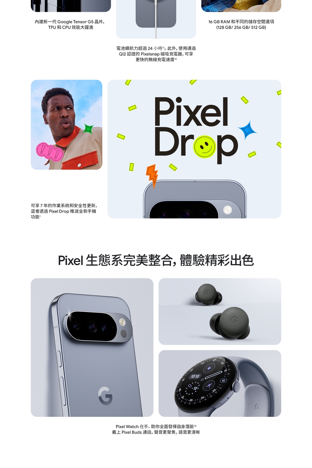 內建新一代 Google Tensor G5 晶片,TPU和CPU 效能大躍進電池續航力超過24小時。此外,使用通過Qi2 認證的 Pixelsnap 磁吸充電器,可享更快的無線充電速度16 GB RAM 和不同的儲存空間選項(128GB/256GB/512GB)Pixel可享7年的作業系統和安全性更新,還會透過 Pixel Drop 推送全新手機功能Pixel 生態系完美整合,體驗精彩出色10:10Pixel Watch 在手,助你全面發揮自身潛能 戴上 Pixel Buds 通話,聲音更聚焦,語音更清晰
