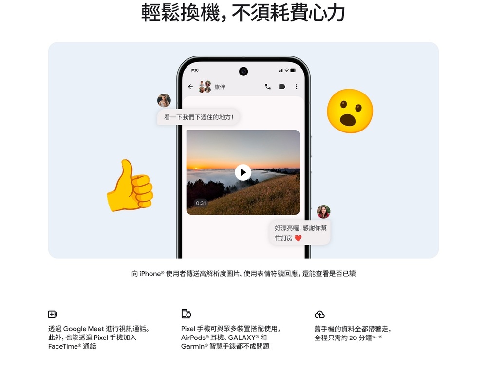 輕鬆換機,不須耗費心力9:30旅伴看一下我們下週住的地方!0:31好漂亮喔! 感謝你幫忙訂房向iPhone  使用者高解析度圖片使用表情符號回應,還能查看是否已讀透過Google Meet 進行視訊通話。此外,也能透過 Pixel 手機加入FaceTime 通話Pixel 手機可與眾多裝置搭配使用,AirPods ® 耳機、GALAXY®和Garmin® 智慧手錶都不成問題舊手機的資料全都帶著走,全程只需約20分鐘14.15