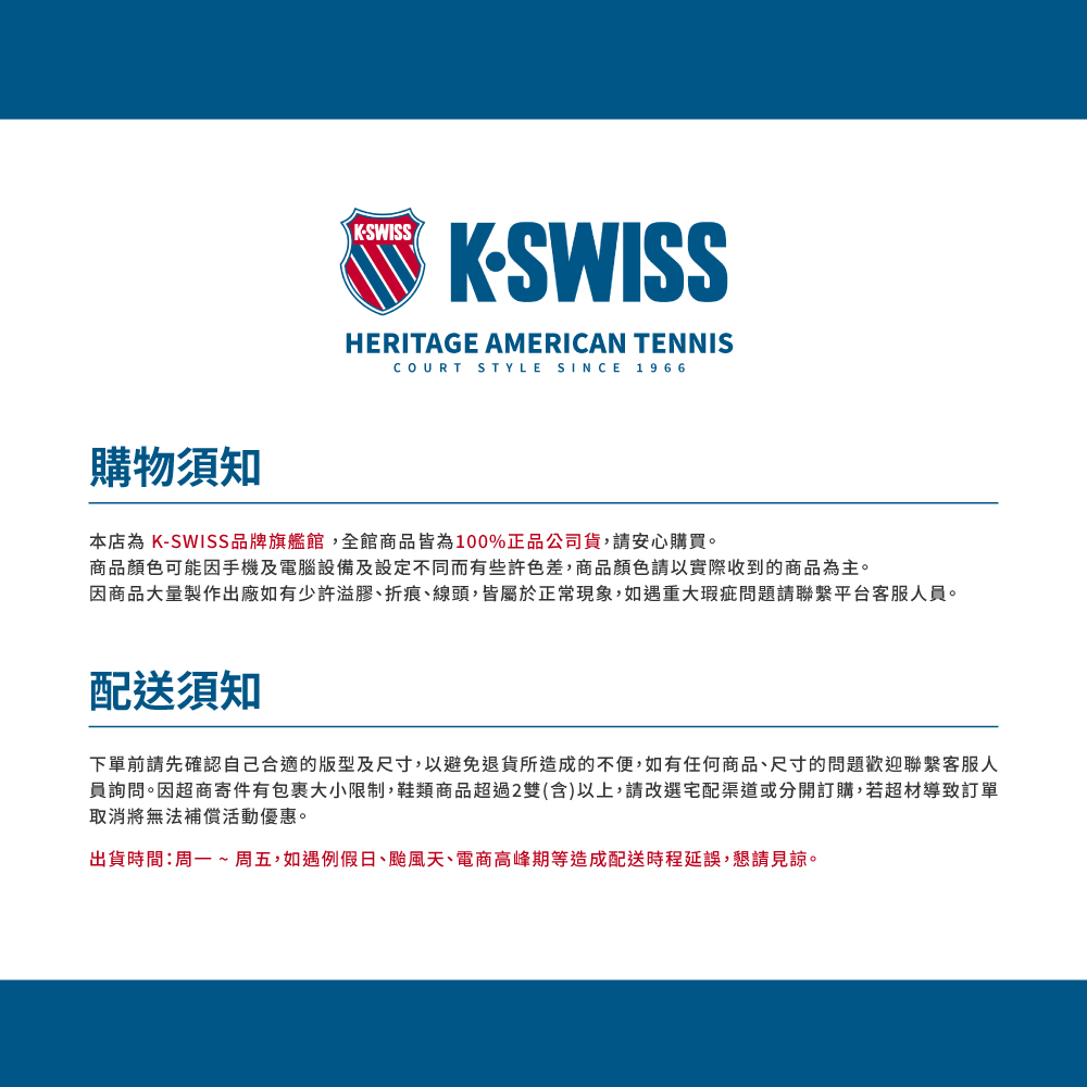 KSWISSKSWISSHERITAGE AMERICAN TENNISCOURT STYLE SINCE 1966購物須知本店為 K-SWISS品牌旗艦館,全館商品皆為100%正品公司貨,請安心購買。商品顏色可能因手機及電腦設備及設定不同而有些許色差,商品顏色請以實際收到的商品為主。因商品大量製作出廠如有少許溢膠折痕線頭,皆屬於正常現象,如遇重大瑕疵問題請聯繫平台客服人員。配送須知下單前請先確認自己合適的版型及尺寸,以避免退貨所造成的不便,如有任何商品、尺寸的問題歡迎聯繫客服人員詢問。因超商寄件有包裹大小限制,鞋類商品超過2雙(含)以上,請改選宅配渠道或分開訂購,若超材導致訂單取消將無法補償活動優惠。出貨時間:周一~ 周五,如遇例假日、颱風天、電商高峰期等造成配送時程延誤,懇請見諒。