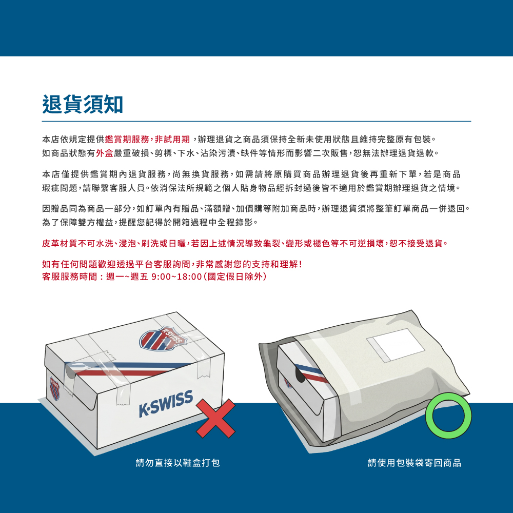 退貨須知本店依規定提供鑑賞期服務,非試用期,辦理退貨之商品須保持全新未使用狀態且維持完整原有包裝。如商品狀態有外盒嚴重破損剪標、下水、沾染污漬、缺件等情形而影響二次販售,恕無法辦理退貨退款。本店僅提供鑑賞期內退貨服務,尚無換貨服務,如需請將原購買商品辦理退貨後再重新下單,若是商品瑕疵問題,請聯繫客服人員。依消保法所規範之個人貼身物品經拆封過後皆不適用於鑑賞期辦理退貨之情境。因贈品同為商品一部分,如訂單內有贈品、滿額贈、加價購等附加商品時,辦理退貨須將整筆訂單商品一併退回。為了保障雙方權益,提醒您記得於開箱過程中全程錄影。皮革材質不可水洗、浸泡、刷洗或日曬,若因上述情況導致龜裂、變形或褪色等不可逆損壞,恕不接受退貨。如有任何問題歡迎透過平台客服詢問,非常感謝您的支持和理解!客服服務時間:週一~週五9:00~18:00(國定假日除外)KSWISS請勿直接以鞋盒打包請使用包裝袋寄回商品