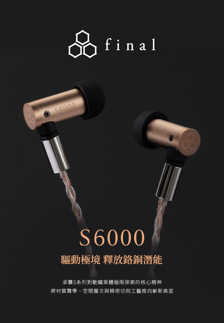 6000final6000S6000驅動極境 釋放鉻銅潛能承襲S系列對動鐵單體極限探索的核心精神將材質聲學、空間層次與精密切削工藝推向嶄新高度
