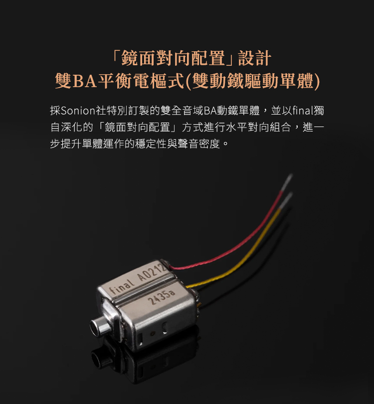 「鏡面對向配置設計雙BA平衡電樞式(雙動鐵驅動單體)採Sonion社特別訂製的雙全音域BA動鐵單體,並以final獨自深化的「鏡面對向配置」方式進行水平對向組合,進一步提升單體運作的穩定性與聲音密度。final A021202435a