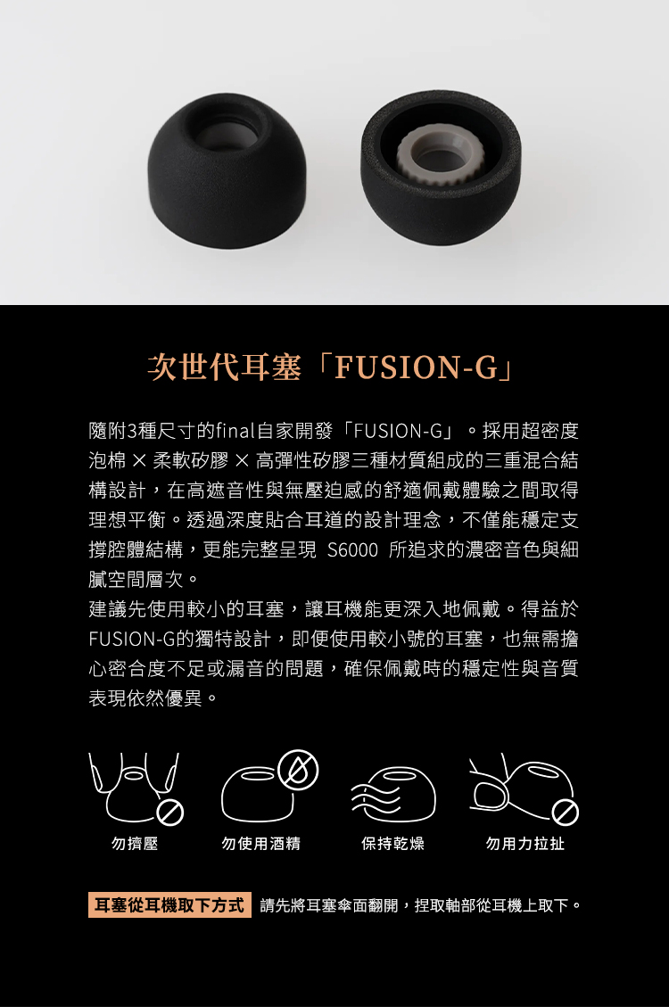 次世代耳塞「FUSION-G隨附3種尺寸的final自家開發「FUSION-G」 。採用超密度泡棉  柔軟矽膠高彈性矽膠三種材質組成的三重混合結構設計,在高遮音性與無壓迫感的舒適佩戴體驗之間取得理想平衡。透過深度貼合耳道的設計理念,不僅能穩定支撐腔體結構,更能完整呈現 S6000 所追求的濃密音色與細空間層次。建議先使用較小的耳塞,讓耳機能更深入地佩戴。得益於FUSION-G的獨特設計,即便使用較小號的耳塞,也無需擔心密合度不足或漏音的問題,確保佩戴時的穩定性與音質表現依然優異。勿擠壓勿使用酒精保持乾燥勿用力拉扯耳塞從耳機取下請先將耳塞傘面翻開,取軸部從耳機上取下。
