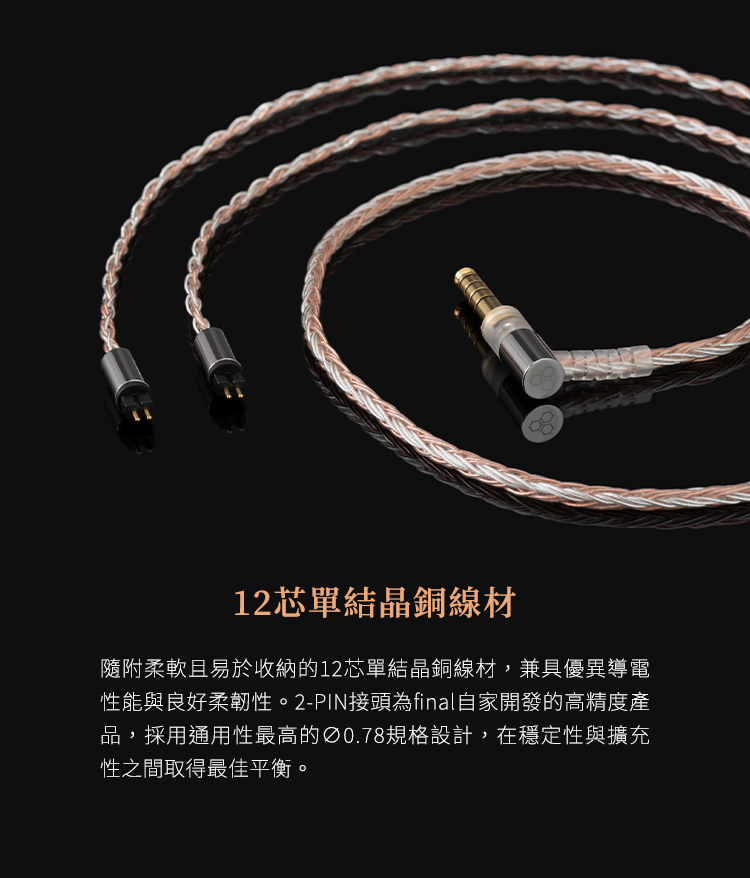 12芯單結晶銅線材隨附柔軟且易於收納的12芯單結晶銅線材,兼具優異導電性能與良好柔韌性。2-PIN接頭為final自家開發的高精度產品,採用通用性最高的Ø0.78規格設計,在穩定性與擴充性之間取得最佳平衡。