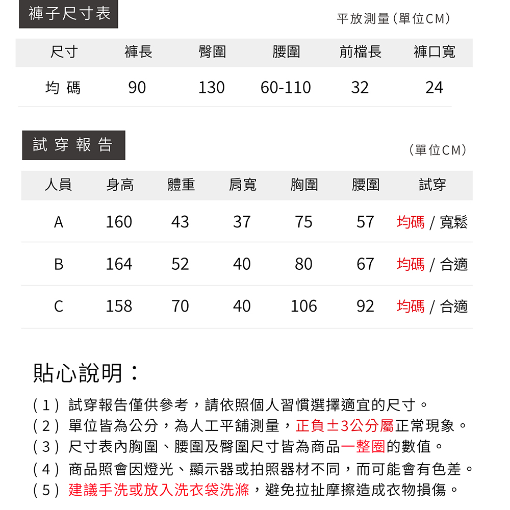 褲子尺寸表平放測量(單位M)尺寸褲長臀圍腰圍前檔長褲口寬均碼9013060-1103224試穿報告(單位CM)人員 身高體重肩寬胸圍腰圍試穿A16043377557均碼/寬鬆B1645240408067均碼/合適C15870404010692均碼/合適貼心說明:(1)試穿報告僅供參考,請依照個人習慣選擇適宜的尺寸。(2)單位皆為公分,為人工平舖測量,正負3公分屬正常現象。(3)尺寸表胸圍、腰圍及臀圍尺寸皆為商品一整圈的數值。(4)商品照會因燈光、顯示器或拍照器材不同,而可能會有色差。(5)建議手洗或放入洗衣袋洗滌,避免拉扯摩擦造成衣物損傷。
